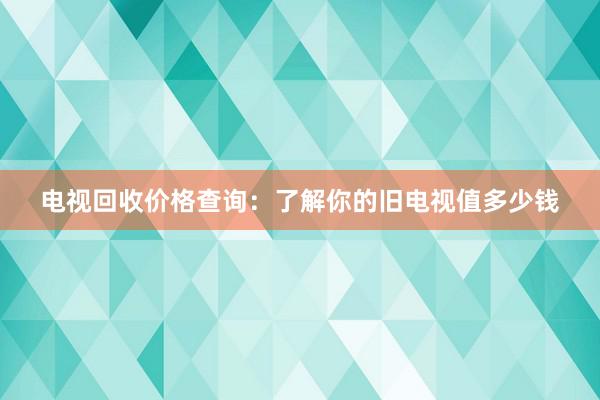 电视回收价格查询：了解你的旧电视值多少钱